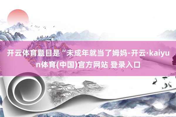 开云体育题目是“未成年就当了姆妈-开云·kaiyun体育(中国)官方网站 登录入口