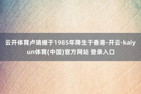 云开体育卢靖姗于1985年降生于香港-开云·kaiyun体育(中国)官方网站 登录入口