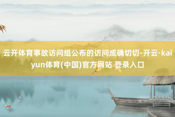 云开体育事故访问组公布的访问成确切切-开云·kaiyun体育(中国)官方网站 登录入口