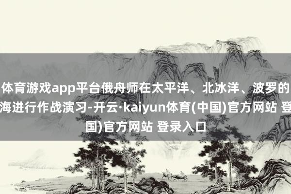 体育游戏app平台俄舟师在太平洋、北冰洋、波罗的海及里海进行作战演习-开云·kaiyun体育(中国)官方网站 登录入口