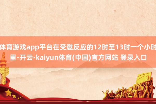 体育游戏app平台在受邀反应的12时至13时一个小时里-开云·kaiyun体育(中国)官方网站 登录入口