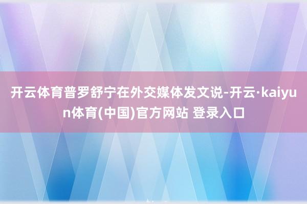 开云体育普罗舒宁在外交媒体发文说-开云·kaiyun体育(中国)官方网站 登录入口
