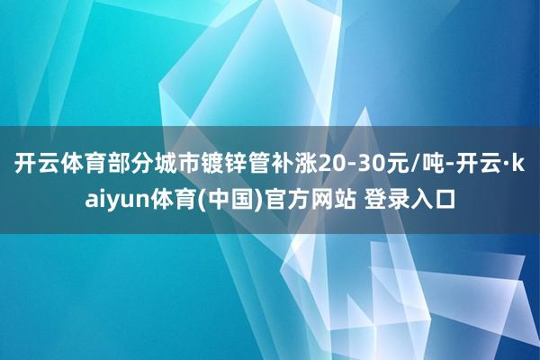 开云体育部分城市镀锌管补涨20-30元/吨-开云·kaiyun体育(中国)官方网站 登录入口