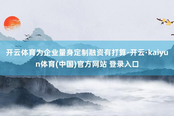 开云体育为企业量身定制融资有打算-开云·kaiyun体育(中国)官方网站 登录入口