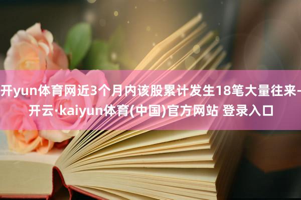 开yun体育网近3个月内该股累计发生18笔大量往来-开云·kaiyun体育(中国)官方网站 登录入口