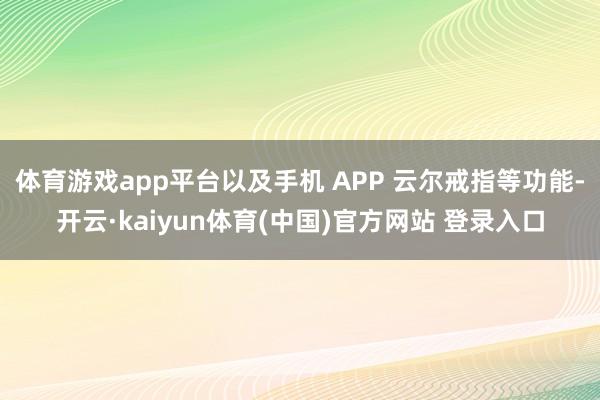 体育游戏app平台以及手机 APP 云尔戒指等功能-开云·kaiyun体育(中国)官方网站 登录入口