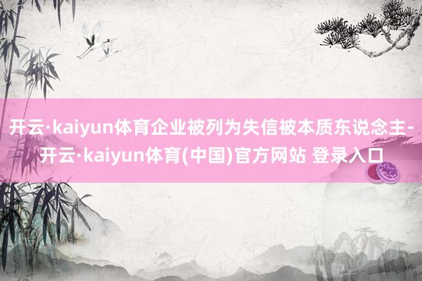 开云·kaiyun体育企业被列为失信被本质东说念主-开云·kaiyun体育(中国)官方网站 登录入口