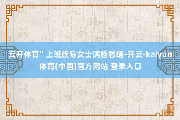 云开体育”上班族陈女士满脸愁绪-开云·kaiyun体育(中国)官方网站 登录入口
