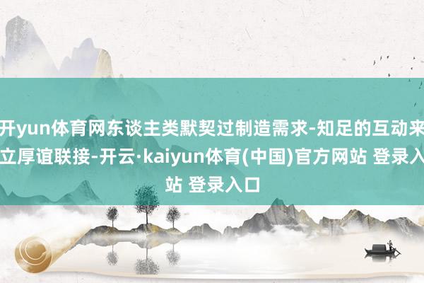 开yun体育网东谈主类默契过制造需求-知足的互动来树立厚谊联接-开云·kaiyun体育(中国)官方网站 登录入口