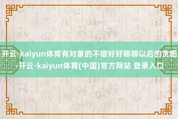 开云·kaiyun体育有对象的不错好好聊聊以后的贪图-开云·kaiyun体育(中国)官方网站 登录入口