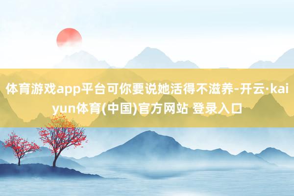 体育游戏app平台可你要说她活得不滋养-开云·kaiyun体育(中国)官方网站 登录入口