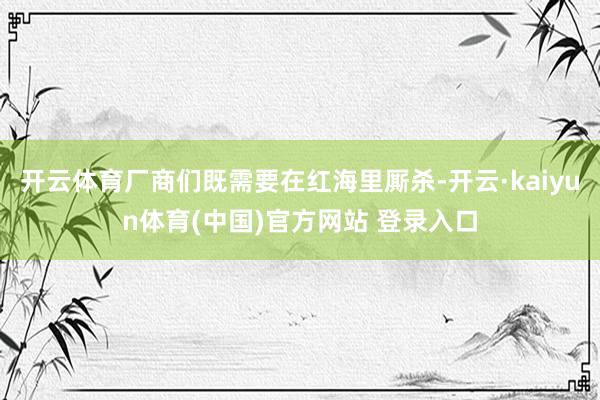 开云体育厂商们既需要在红海里厮杀-开云·kaiyun体育(中国)官方网站 登录入口
