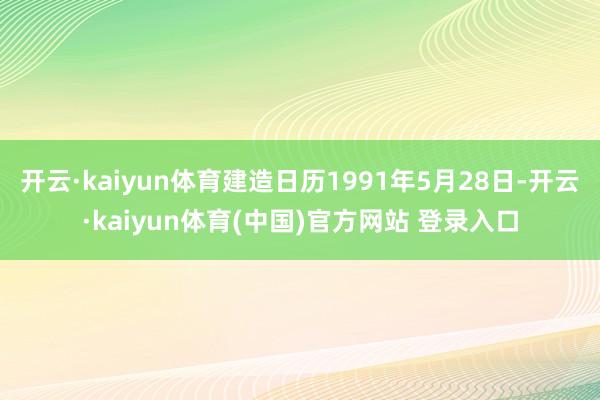 开云·kaiyun体育建造日历1991年5月28日-开云·kaiyun体育(中国)官方网站 登录入口
