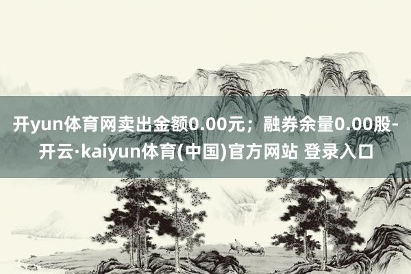 开yun体育网卖出金额0.00元；融券余量0.00股-开云·kaiyun体育(中国)官方网站 登录入口
