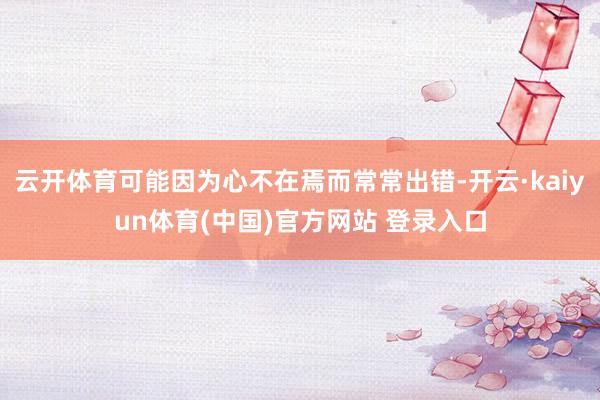 云开体育可能因为心不在焉而常常出错-开云·kaiyun体育(中国)官方网站 登录入口