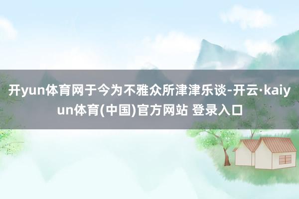 开yun体育网于今为不雅众所津津乐谈-开云·kaiyun体育(中国)官方网站 登录入口