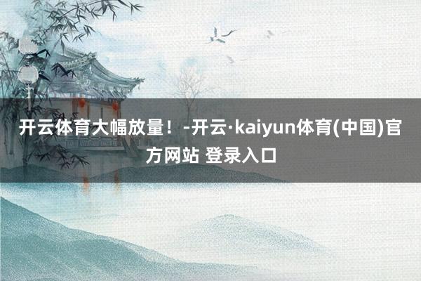 开云体育大幅放量！-开云·kaiyun体育(中国)官方网站 登录入口