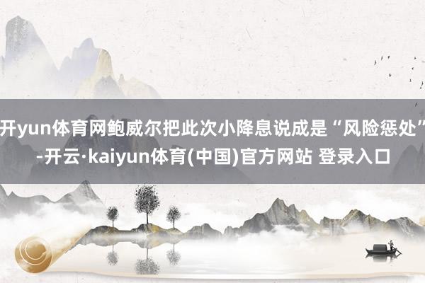 开yun体育网鲍威尔把此次小降息说成是“风险惩处”-开云·kaiyun体育(中国)官方网站 登录入口