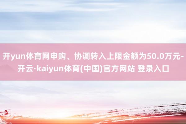 开yun体育网申购、协调转入上限金额为50.0万元-开云·kaiyun体育(中国)官方网站 登录入口