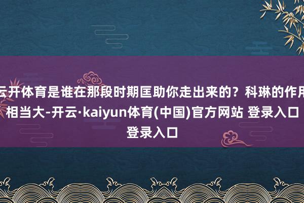云开体育是谁在那段时期匡助你走出来的？科琳的作用相当大-开云·kaiyun体育(中国)官方网站 登录入口
