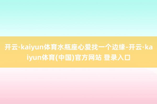 开云·kaiyun体育水瓶座心爱找一个边缘-开云·kaiyun体育(中国)官方网站 登录入口