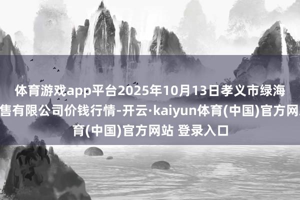 体育游戏app平台2025年10月13日孝义市绿海蔬菜批发销售有限公司价钱行情-开云·kaiyun体育(中国)官方网站 登录入口
