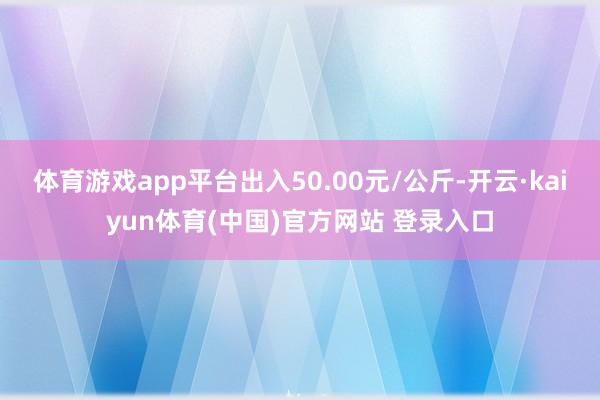 体育游戏app平台出入50.00元/公斤-开云·kaiyun体育(中国)官方网站 登录入口