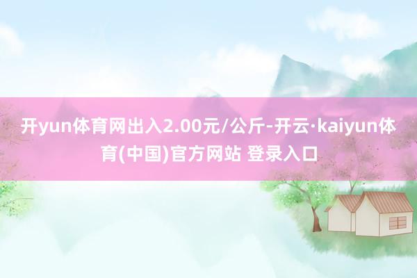 开yun体育网出入2.00元/公斤-开云·kaiyun体育(中国)官方网站 登录入口