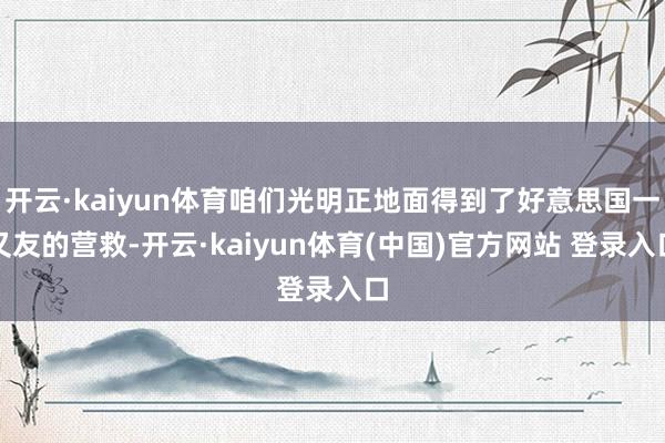 开云·kaiyun体育咱们光明正地面得到了好意思国一又友的营救-开云·kaiyun体育(中国)官方网站 登录入口