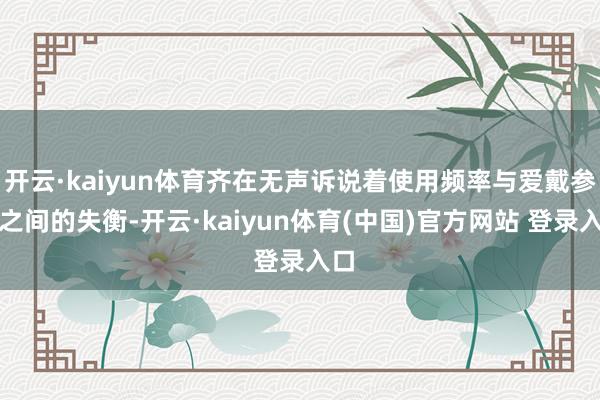 开云·kaiyun体育齐在无声诉说着使用频率与爱戴参预之间的失衡-开云·kaiyun体育(中国)官方网站 登录入口