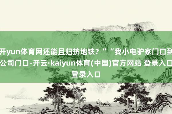 开yun体育网还能且归挤地铁?”“我小电驴家门口到公司门口-开云·kaiyun体育(中国)官方网站 登录入口