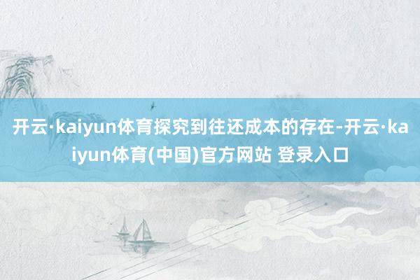 开云·kaiyun体育探究到往还成本的存在-开云·kaiyun体育(中国)官方网站 登录入口