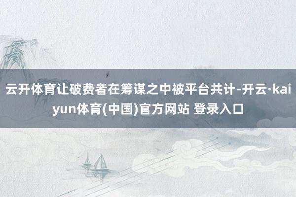 云开体育让破费者在筹谋之中被平台共计-开云·kaiyun体育(中国)官方网站 登录入口