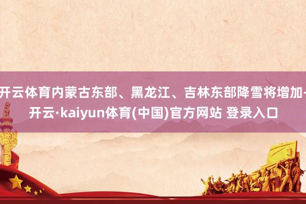 开云体育内蒙古东部、黑龙江、吉林东部降雪将增加-开云·kaiyun体育(中国)官方网站 登录入口