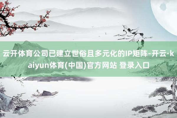 云开体育公司已建立世俗且多元化的IP矩阵-开云·kaiyun体育(中国)官方网站 登录入口