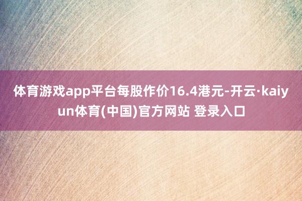 体育游戏app平台每股作价16.4港元-开云·kaiyun体育(中国)官方网站 登录入口
