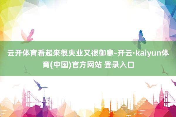 云开体育看起来很失业又很御寒-开云·kaiyun体育(中国)官方网站 登录入口