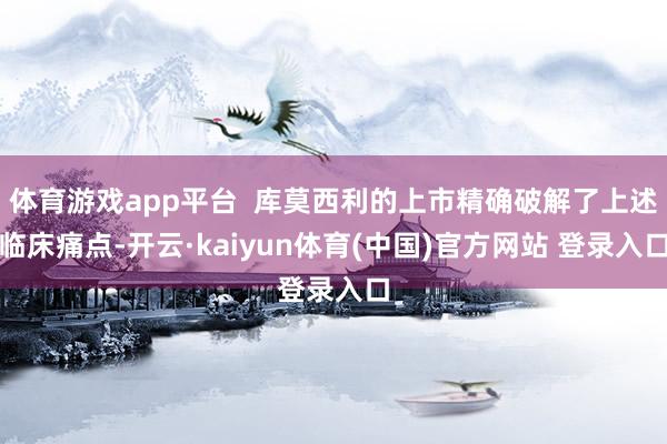 体育游戏app平台 库莫西利的上市精确破解了上述临床痛点-开云·kaiyun体育(中国)官方网站 登录入口