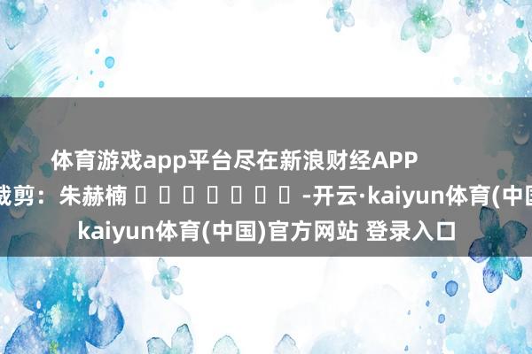 体育游戏app平台尽在新浪财经APP 包袱裁剪:朱赫楠 -开云·kaiyun体育(中国)官方网站 登录入口