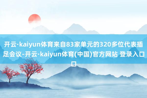 开云·kaiyun体育来自83家单元的320多位代表插足会议-开云·kaiyun体育(中国)官方网站 登录入口