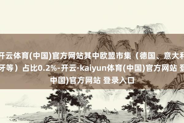开云体育(中国)官方网站其中欧盟市集（德国、意大利、西班牙等）占比0.2%-开云·kaiyun体育(中国)官方网站 登录入口