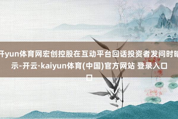 开yun体育网宏创控股在互动平台回话投资者发问时暗示-开云·kaiyun体育(中国)官方网站 登录入口