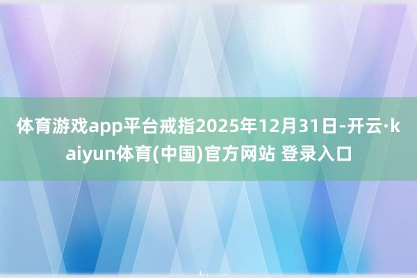 体育游戏app平台戒指2025年12月31日-开云·kaiyun体育(中国)官方网站 登录入口