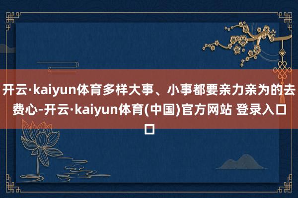 开云·kaiyun体育多样大事、小事都要亲力亲为的去费心-开云·kaiyun体育(中国)官方网站 登录入口