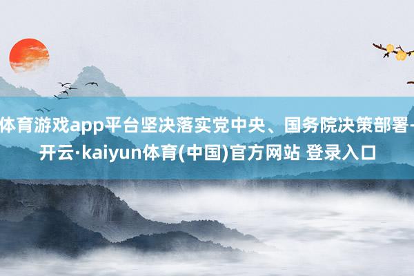 体育游戏app平台坚决落实党中央、国务院决策部署-开云·kaiyun体育(中国)官方网站 登录入口