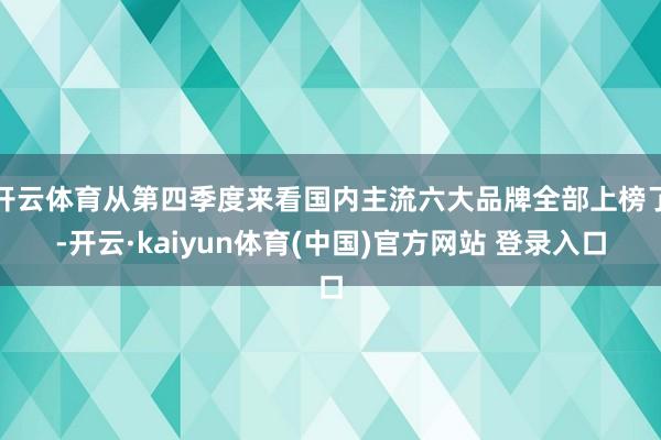 开云体育从第四季度来看国内主流六大品牌全部上榜了-开云·kaiyun体育(中国)官方网站 登录入口