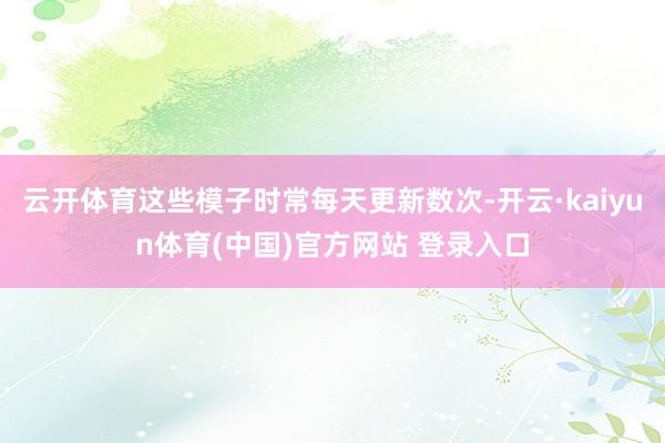 云开体育这些模子时常每天更新数次-开云·kaiyun体育(中国)官方网站 登录入口